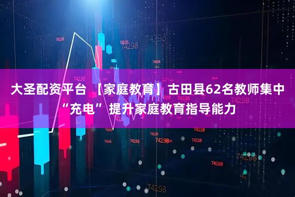 大圣配资平台 【家庭教育】古田县62名教师集中“充电” 提升家庭教育指导能力
