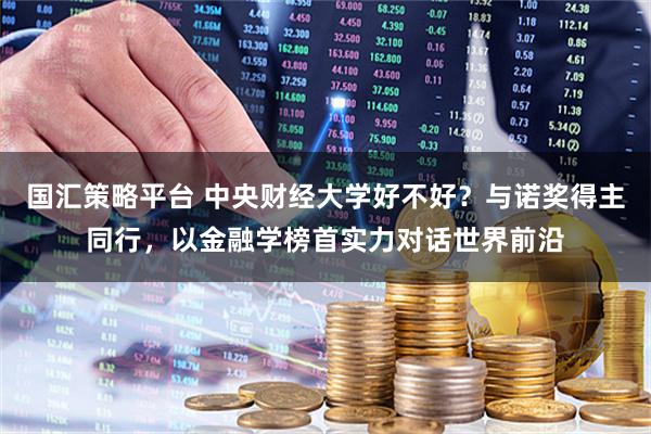 国汇策略平台 中央财经大学好不好？与诺奖得主同行，以金融学榜首实力对话世界前沿