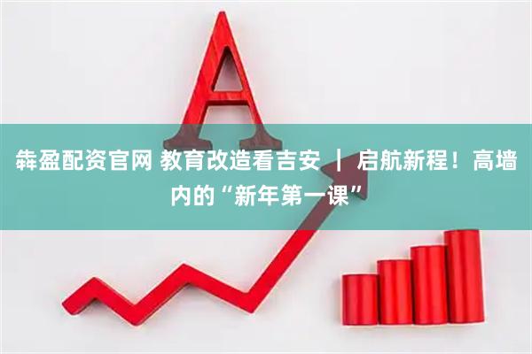 犇盈配资官网 教育改造看吉安 ｜ 启航新程！高墙内的“新年第一课”