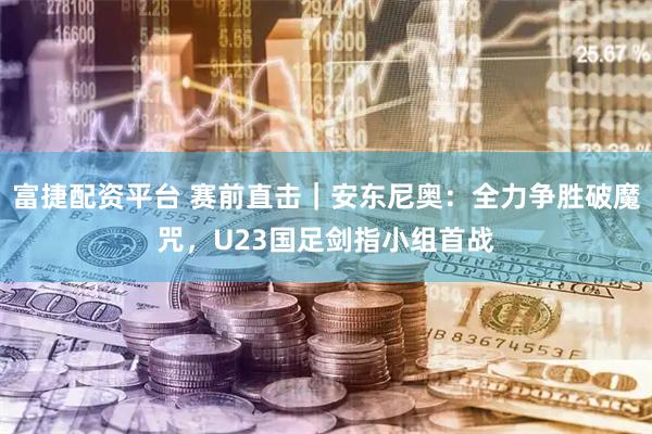 富捷配资平台 赛前直击｜安东尼奥：全力争胜破魔咒，U23国足剑指小组首战