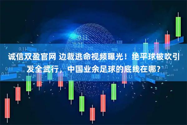 诚信双盈官网 边裁逃命视频曝光！绝平球被吹引发全武行，中国业余足球的底线在哪？