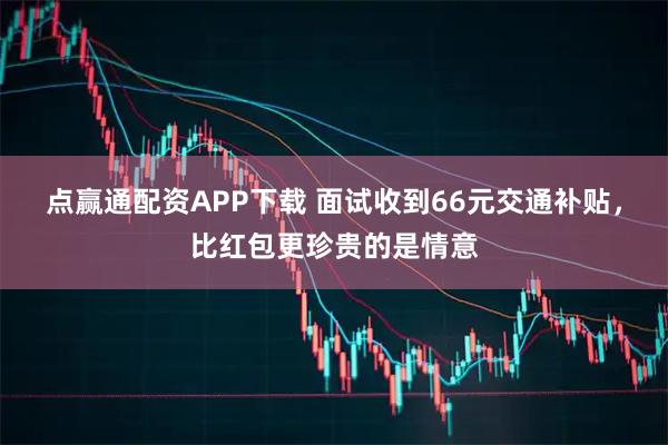 点赢通配资APP下载 面试收到66元交通补贴，比红包更珍贵的是情意