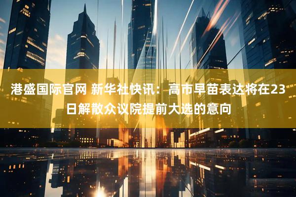 港盛国际官网 新华社快讯：高市早苗表达将在23日解散众议院提前大选的意向