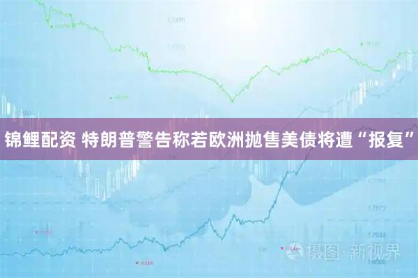 锦鲤配资 特朗普警告称若欧洲抛售美债将遭“报复”