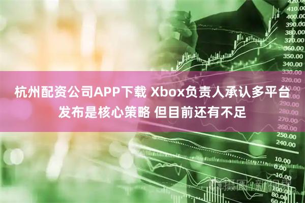 杭州配资公司APP下载 Xbox负责人承认多平台发布是核心策略 但目前还有不足