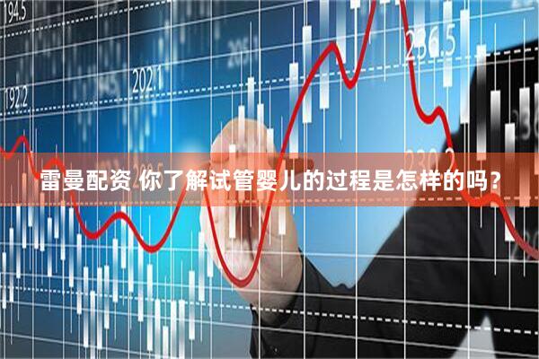 雷曼配资 你了解试管婴儿的过程是怎样的吗？