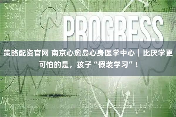 策略配资官网 南京心愈岛心身医学中心｜比厌学更可怕的是，孩子“假装学习”！