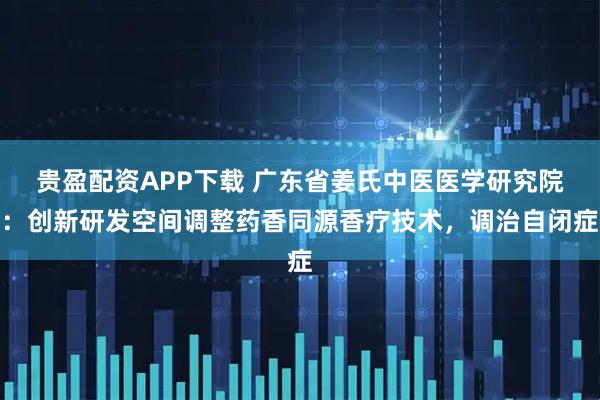 贵盈配资APP下载 广东省姜氏中医医学研究院：创新研发空间调整药香同源香疗技术，调治自闭症