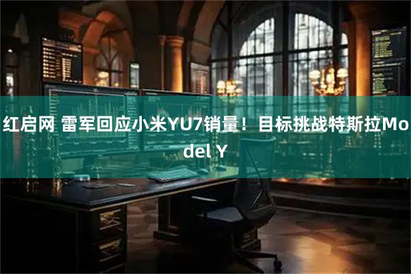 红启网 雷军回应小米YU7销量！目标挑战特斯拉Model Y