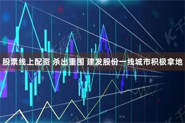 股票线上配资 杀出重围 建发股份一线城市积极拿地