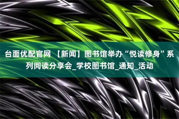 台面优配官网 【新闻】图书馆举办“悦读修身”系列阅读分享会_学校图书馆_通知_活动