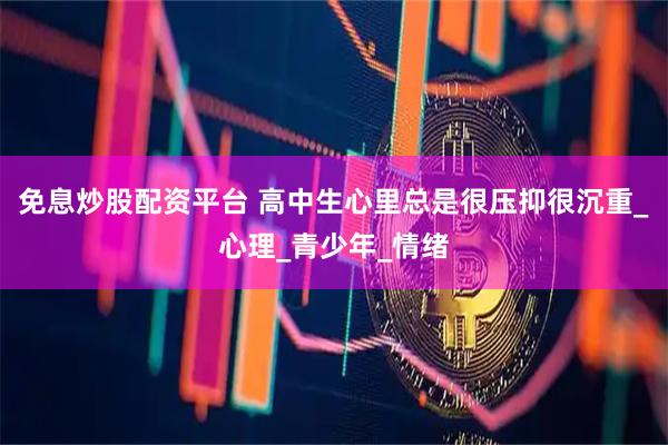 免息炒股配资平台 高中生心里总是很压抑很沉重_心理_青少年_情绪