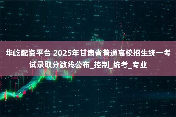 华屹配资平台 2025年甘肃省普通高校招生统一考试录取分数线公布_控制_统考_专业
