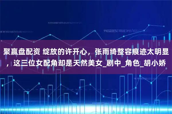 聚赢盘配资 绽放的许开心，张雨绮整容痕迹太明显，这三位女配角却是天然美女_剧中_角色_胡小娇