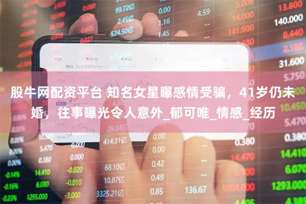 股牛网配资平台 知名女星曝感情受骗，41岁仍未婚，往事曝光令人意外_郁可唯_情感_经历