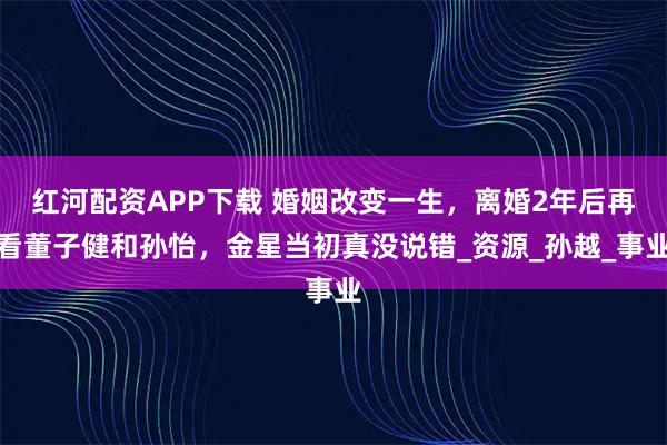 红河配资APP下载 婚姻改变一生，离婚2年后再看董子健和孙怡，金星当初真没说错_资源_孙越_事业
