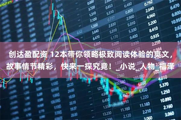 创达盈配资 12本带你领略极致阅读体验的爽文，故事情节精彩，快来一探究竟！_小说_人物_福泽