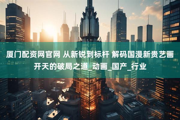 厦门配资网官网 从新锐到标杆 解码国漫新贵艺画开天的破局之道_动画_国产_行业