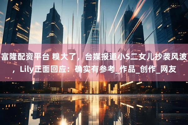 富隆配资平台 糗大了,台媒报道小S二女儿抄袭风波,Lily正面回应:确实有参考_作品_创作_网友