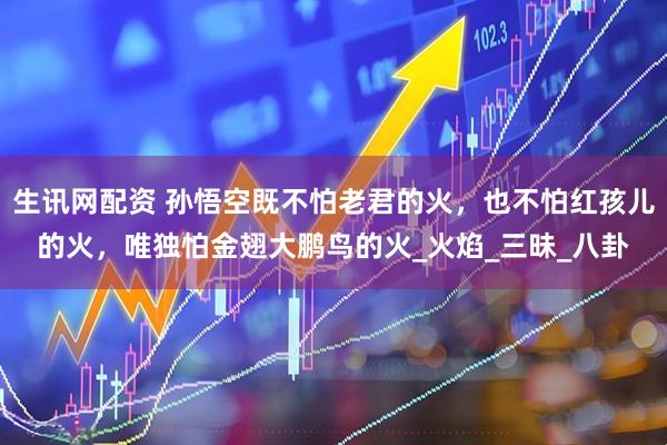 生讯网配资 孙悟空既不怕老君的火，也不怕红孩儿的火，唯独怕金翅大鹏鸟的火_火焰_三昧_八卦