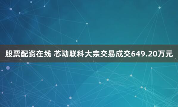 股票配资在线 芯动联科大宗交易成交649.20万元