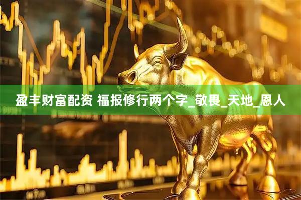盈丰财富配资 福报修行两个字_敬畏_天地_恩人