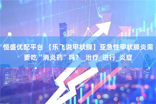 恒盛优配平台 【乐飞说甲状腺】亚急性甲状腺炎需要吃“消炎药”吗？_治疗_进行_炎症