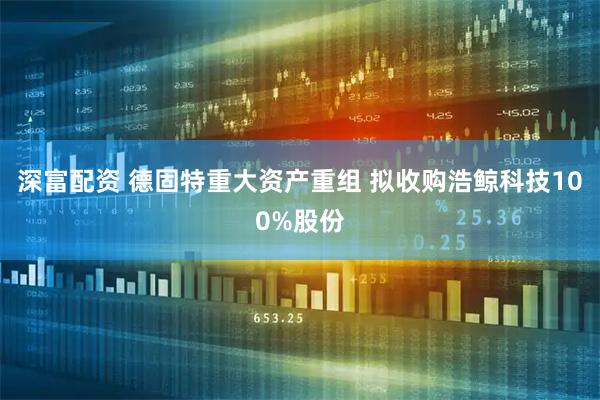 深富配资 德固特重大资产重组 拟收购浩鲸科技100%股份