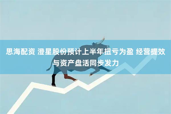 思海配资 澄星股份预计上半年扭亏为盈 经营提效与资产盘活同步发力