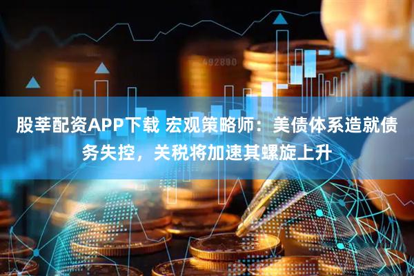 股莘配资APP下载 宏观策略师：美债体系造就债务失控，关税将加速其螺旋上升