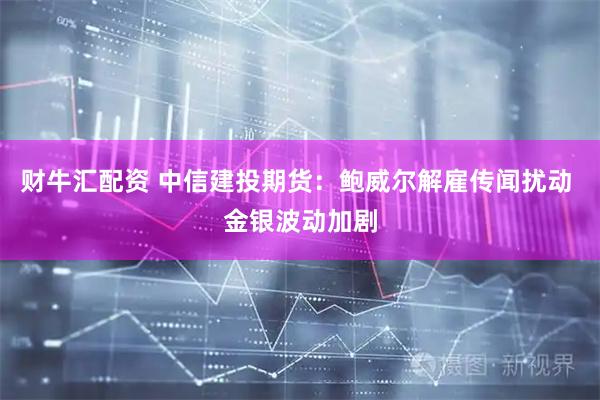财牛汇配资 中信建投期货：鲍威尔解雇传闻扰动 金银波动加剧