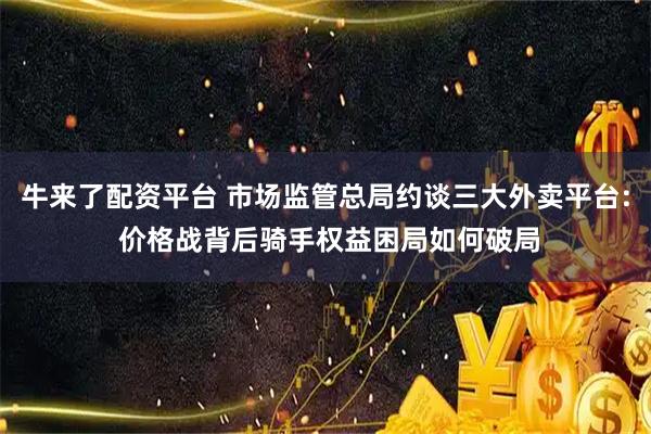 牛来了配资平台 市场监管总局约谈三大外卖平台: 价格战背后骑手权益困局如何破局