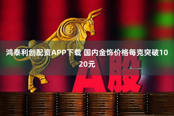 鸿泰利创配资APP下载 国内金饰价格每克突破1020元