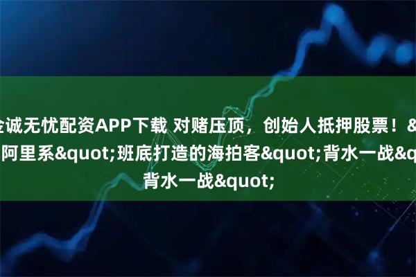 金诚无忧配资APP下载 对赌压顶，创始人抵押股票！"阿里系"班底打造的海拍客"背水一战"