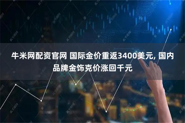牛米网配资官网 国际金价重返3400美元, 国内品牌金饰克价涨回千元