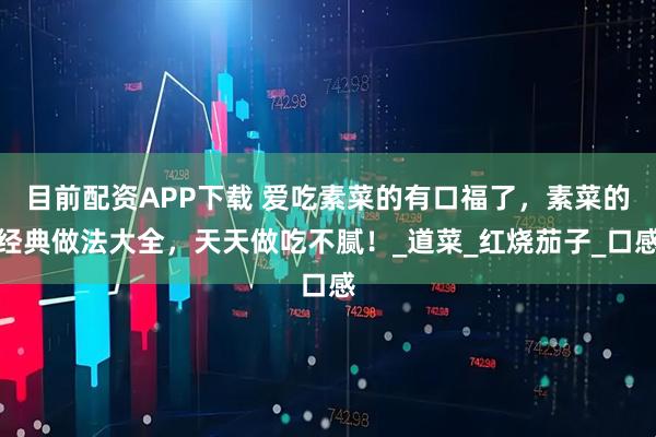 目前配资APP下载 爱吃素菜的有口福了，素菜的经典做法大全，天天做吃不腻！_道菜_红烧茄子_口感