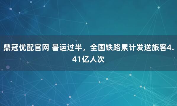 鼎冠优配官网 暑运过半，全国铁路累计发送旅客4.41亿人次