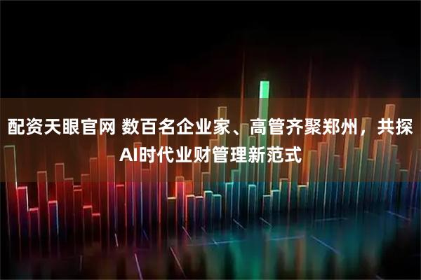 配资天眼官网 数百名企业家、高管齐聚郑州，共探AI时代业财管理新范式