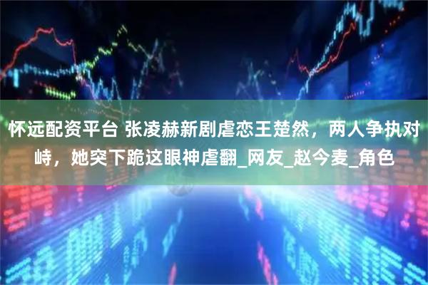 怀远配资平台 张凌赫新剧虐恋王楚然，两人争执对峙，她突下跪这眼神虐翻_网友_赵今麦_角色
