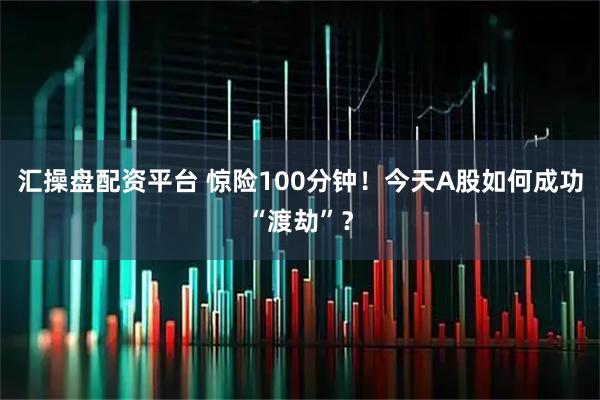 汇操盘配资平台 惊险100分钟！今天A股如何成功“渡劫”？
