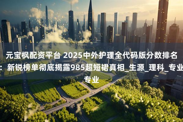 元宝枫配资平台 2025中外护理全代码版分数排名：新锐榜单彻底揭露985超短裙真相_生源_理科_专业