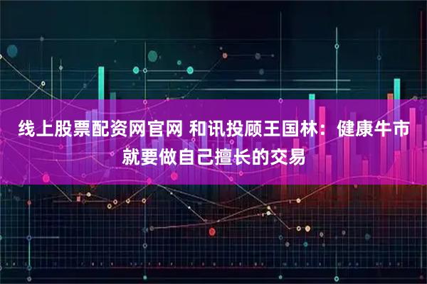线上股票配资网官网 和讯投顾王国林：健康牛市就要做自己擅长的交易