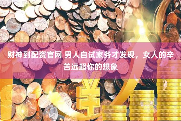 财神到配资官网 男人自试家务才发现，女人的辛苦远超你的想象
