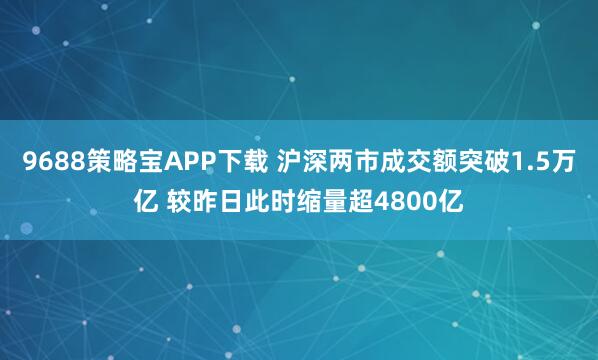 9688策略宝APP下载 沪深两市成交额突破1.5万亿 较昨日此时缩量超4800亿
