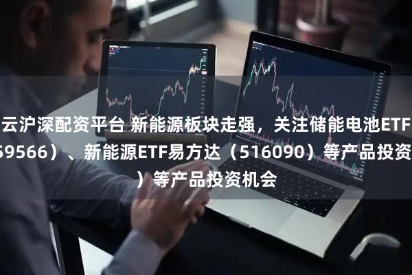 云沪深配资平台 新能源板块走强，关注储能电池ETF（159566）、新能源ETF易方达（516090）等产品投资机会