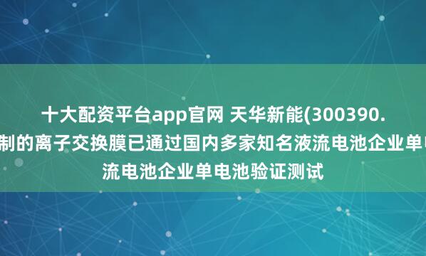 十大配资平台app官网 天华新能(300390.SZ)：公司研制的离子交换膜已通过国内多家知名液流电池企业单电池验证测试