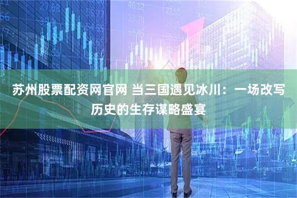 苏州股票配资网官网 当三国遇见冰川：一场改写历史的生存谋略盛宴