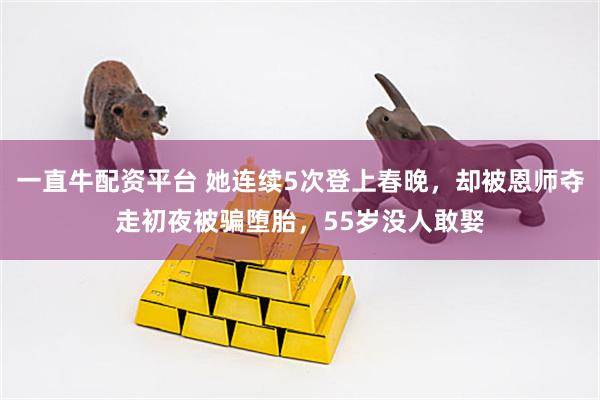 一直牛配资平台 她连续5次登上春晚，却被恩师夺走初夜被骗堕胎，55岁没人敢娶