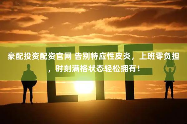 豪配投资配资官网 告别特应性皮炎，上班零负担，时刻满格状态轻松拥有！