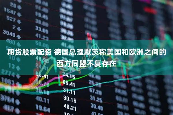 期货股票配资 德国总理默茨称美国和欧洲之间的西方同盟不复存在